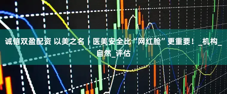 诚信双盈配资 以美之名｜医美安全比“网红脸”更重要！_机构_自然_评估