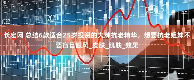 长宏网 总结6款适合25岁投资的大牌抗老精华，想要抗老姐妹不要盲目跟风_皮肤_肌肤_效果