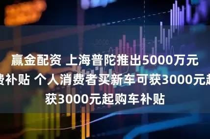 赢金配资 上海普陀推出5000万元汽车促消费补贴 个人消费者买新车可获3000元起购车补贴