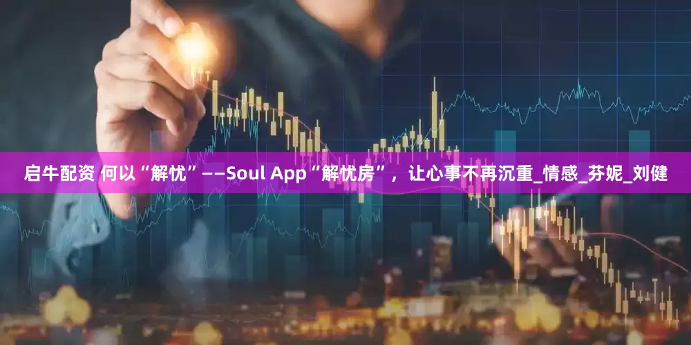 启牛配资 何以“解忧”——Soul App“解忧房”，让心事不再沉重_情感_芬妮_刘健