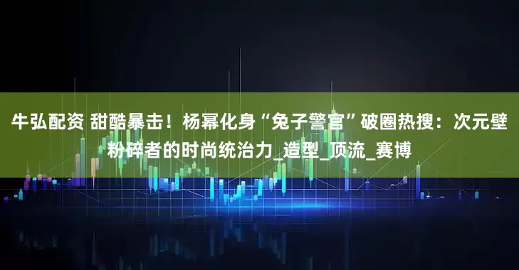 牛弘配资 甜酷暴击！杨幂化身“兔子警官”破圈热搜：次元壁粉碎者的时尚统治力_造型_顶流_赛博