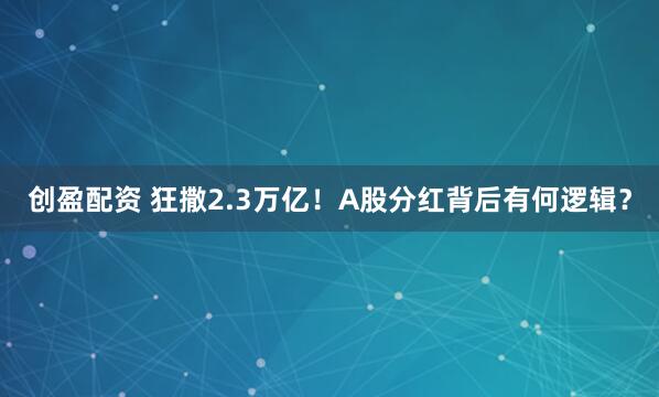 创盈配资 狂撒2.3万亿！A股分红背后有何逻辑？