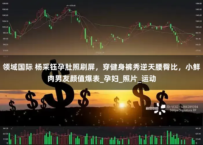 领域国际 杨采钰孕肚照刷屏，穿健身裤秀逆天腰臀比，小鲜肉男友颜值爆表_孕妇_照片_运动
