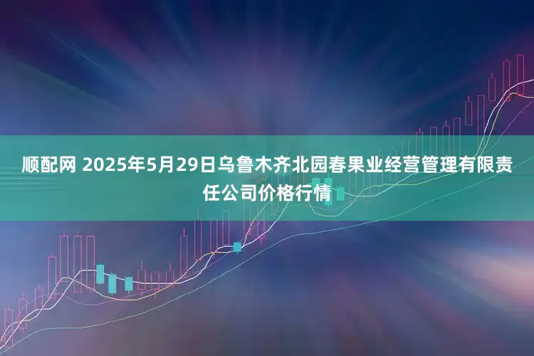 顺配网 2025年5月29日乌鲁木齐北园春果业经营管理有限责任公司价格行情