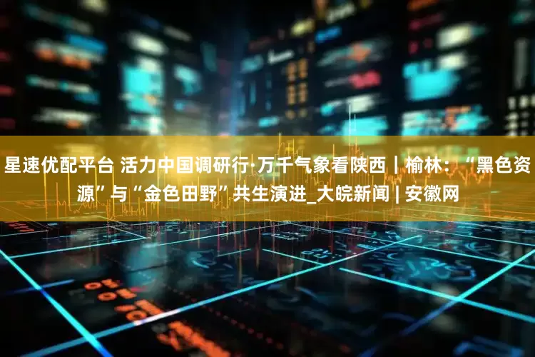 星速优配平台 活力中国调研行·万千气象看陕西｜榆林：“黑色资源”与“金色田野”共生演进_大皖新闻 | 安徽网