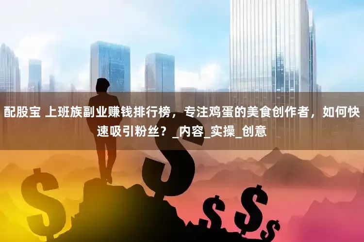 配股宝 上班族副业赚钱排行榜，专注鸡蛋的美食创作者，如何快速吸引粉丝？_内容_实操_创意