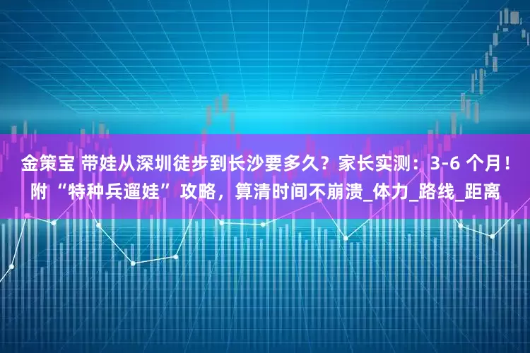 金策宝 带娃从深圳徒步到长沙要多久？家长实测：3-6 个月！附 “特种兵遛娃” 攻略，算清时间不崩溃_体力_路线_距离