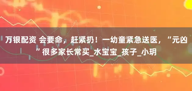 万银配资 会要命，赶紧扔！一幼童紧急送医，“元凶”很多家长常买_水宝宝_孩子_小玥