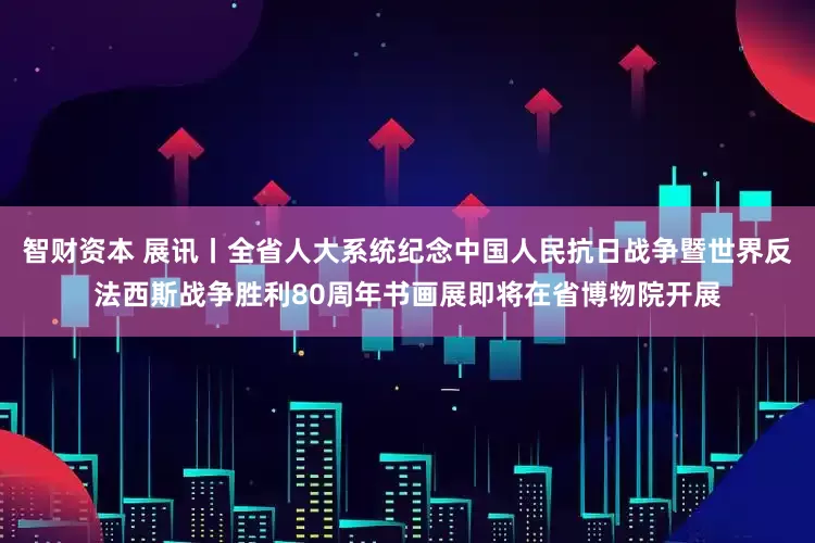 智财资本 展讯丨全省人大系统纪念中国人民抗日战争暨世界反法西斯战争胜利80周年书画展即将在省博物院开展