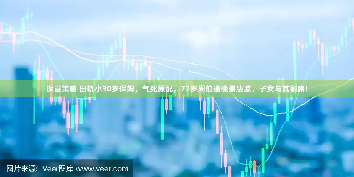 深富策略 出轨小30岁保姆，气死原配，77岁周伯通晚景凄凉，子女与其割席!