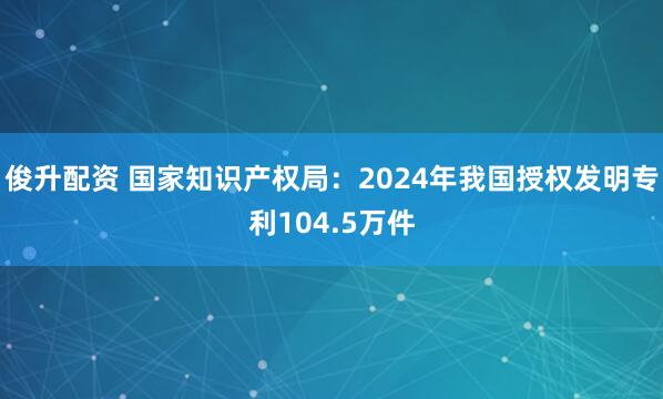 俊升配资 国家知识产权局：2024年我国授权发明专利104.5万件