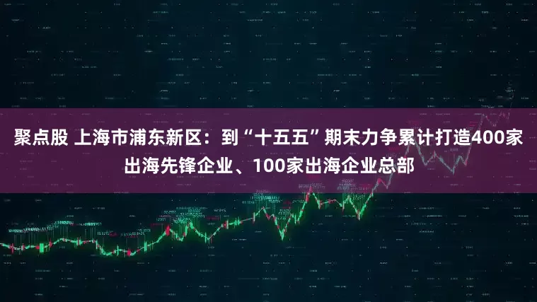 聚点股 上海市浦东新区：到“十五五”期末力争累计打造400家出海先锋企业、100家出海企业总部