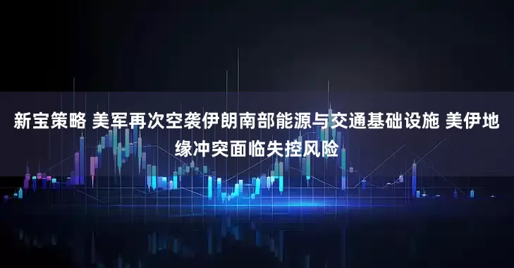 新宝策略 美军再次空袭伊朗南部能源与交通基础设施 美伊地缘冲突面临失控风险