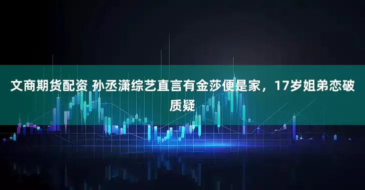 文商期货配资 孙丞潇综艺直言有金莎便是家，17岁姐弟恋破质疑