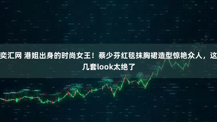 奕汇网 港姐出身的时尚女王！蔡少芬红毯抹胸裙造型惊艳众人，这几套look太绝了